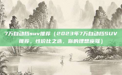 7万自动挡suv推荐（2023年7万自动挡SUV推荐，性价比之选，你的理想座驾）