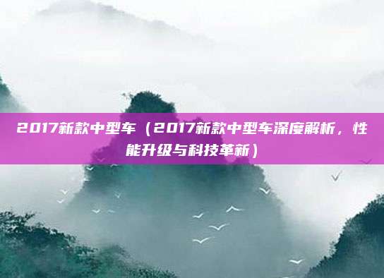 2017新款中型车（2017新款中型车深度解析，性能升级与科技革新）