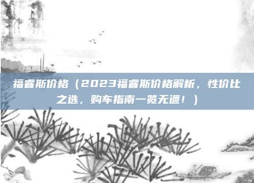 福睿斯价格（2023福睿斯价格解析，性价比之选，购车指南一览无遗！）