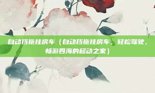 自动挡拖挂房车（自动挡拖挂房车，轻松驾驶，畅游四海的移动之家）