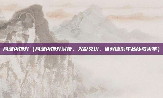 尚酷内饰灯（尚酷内饰灯解析，光影交织，诠释德系车品质与美学）