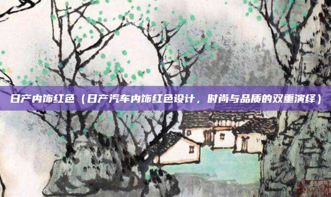 日产内饰红色（日产汽车内饰红色设计，时尚与品质的双重演绎）