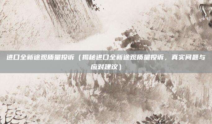 进口全新途观质量投诉（揭秘进口全新途观质量投诉，真实问题与应对建议）