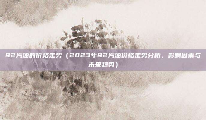 92汽油的价格走势（2023年92汽油价格走势分析，影响因素与未来趋势）