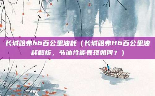 长城哈弗h6百公里油耗（长城哈弗H6百公里油耗解析，节油性能表现如何？）