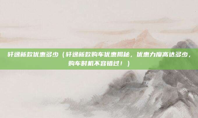 轩逸新款优惠多少（轩逸新款购车优惠揭秘，优惠力度高达多少，购车时机不容错过！）