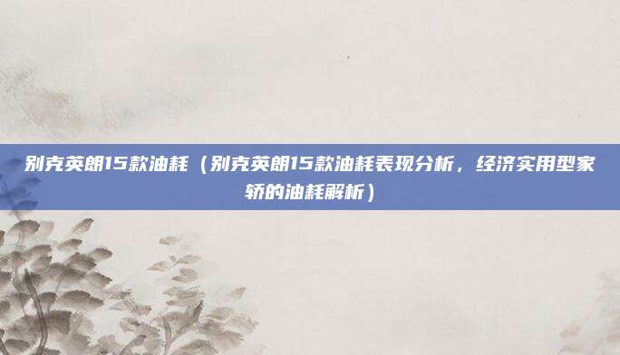 别克英朗15款油耗（别克英朗15款油耗表现分析，经济实用型家轿的油耗解析）