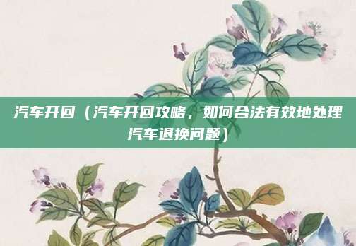 汽车开回（汽车开回攻略，如何合法有效地处理汽车退换问题）