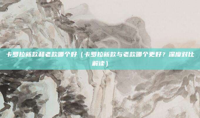 卡罗拉新款和老款哪个好（卡罗拉新款与老款哪个更好？深度对比解读）