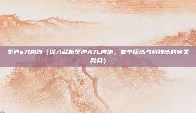 奥迪a7l内饰（深入解析奥迪A7L内饰，奢华质感与科技感的完美融合）
