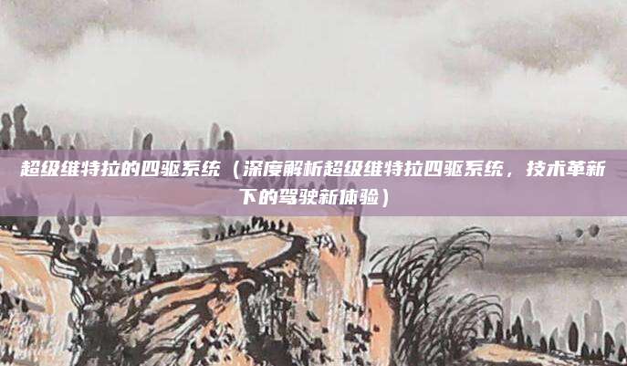 超级维特拉的四驱系统（深度解析超级维特拉四驱系统，技术革新下的驾驶新体验）