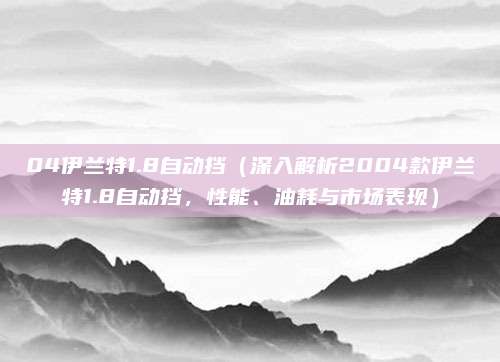 04伊兰特1.8自动挡（深入解析2004款伊兰特1.8自动挡，性能、油耗与市场表现）