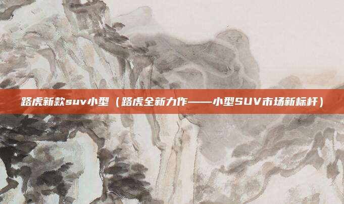 路虎新款suv小型（路虎全新力作——小型SUV市场新标杆）