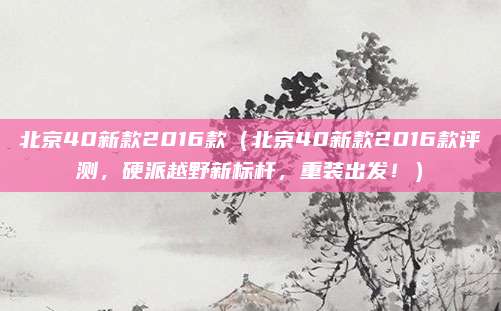 北京40新款2016款（北京40新款2016款评测，硬派越野新标杆，重装出发！）