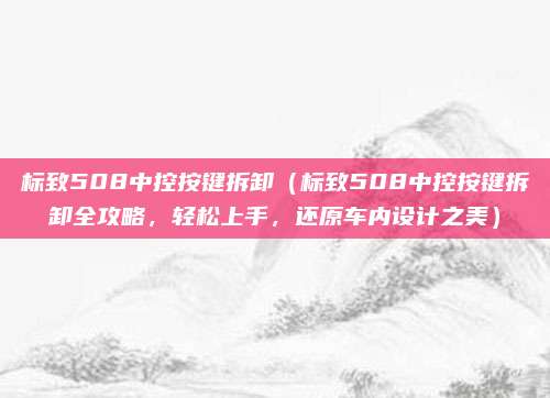 标致508中控按键拆卸（标致508中控按键拆卸全攻略，轻松上手，还原车内设计之美）