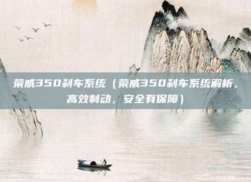 荣威350刹车系统（荣威350刹车系统解析，高效制动，安全有保障）