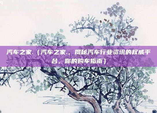 汽车之家.（汽车之家.，揭秘汽车行业资讯的权威平台，你的购车指南）