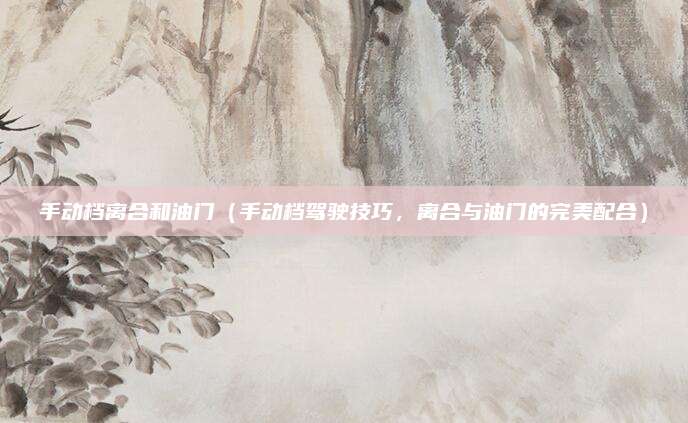手动档离合和油门（手动档驾驶技巧，离合与油门的完美配合）
