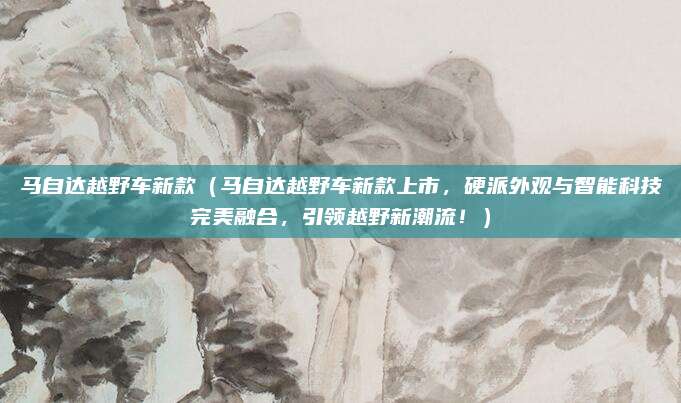 马自达越野车新款（马自达越野车新款上市，硬派外观与智能科技完美融合，引领越野新潮流！）