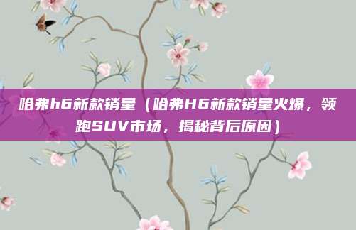 哈弗h6新款销量（哈弗H6新款销量火爆，领跑SUV市场，揭秘背后原因）