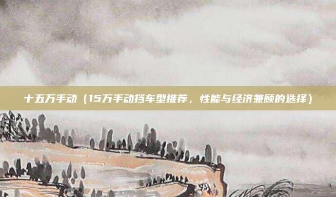 十五万手动（15万手动挡车型推荐，性能与经济兼顾的选择）