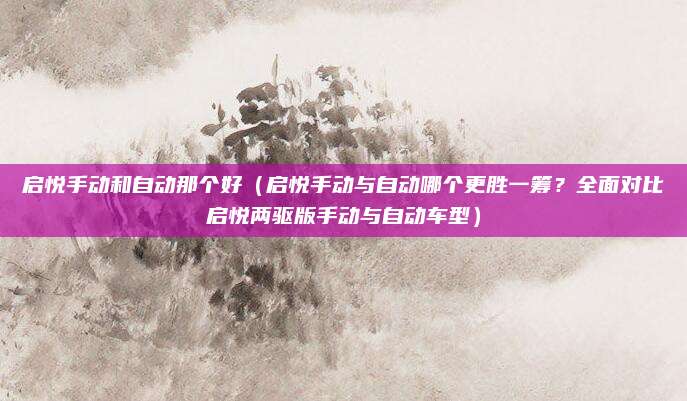启悦手动和自动那个好（启悦手动与自动哪个更胜一筹？全面对比启悦两驱版手动与自动车型）