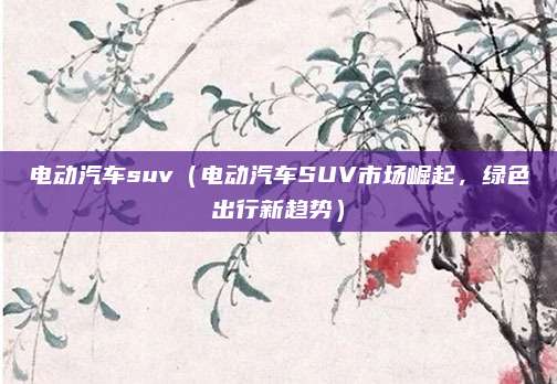 电动汽车suv（电动汽车SUV市场崛起，绿色出行新趋势）