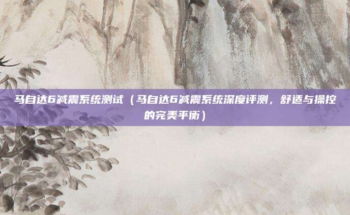 马自达6减震系统测试（马自达6减震系统深度评测，舒适与操控的完美平衡）
