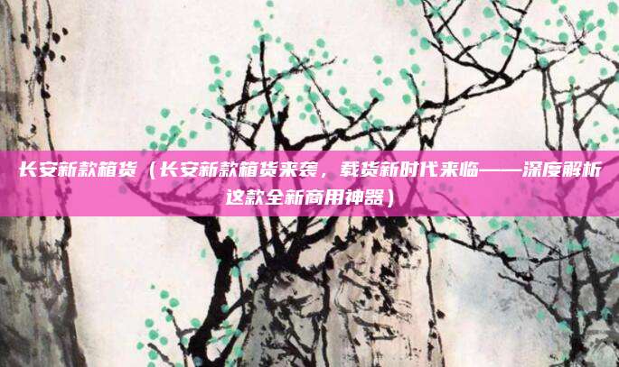 长安新款箱货（长安新款箱货来袭，载货新时代来临——深度解析这款全新商用神器）