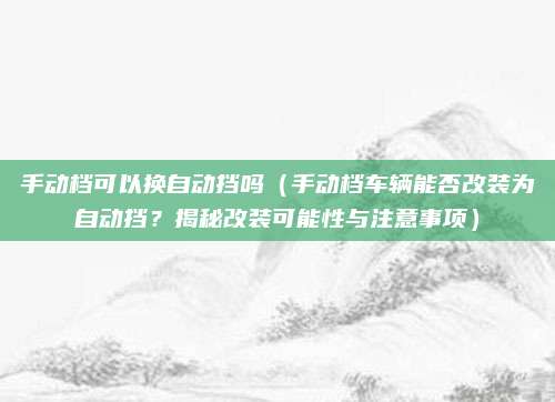 手动档可以换自动挡吗（手动档车辆能否改装为自动挡？揭秘改装可能性与注意事项）