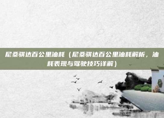 尼桑骐达百公里油耗（尼桑骐达百公里油耗解析，油耗表现与驾驶技巧详解）