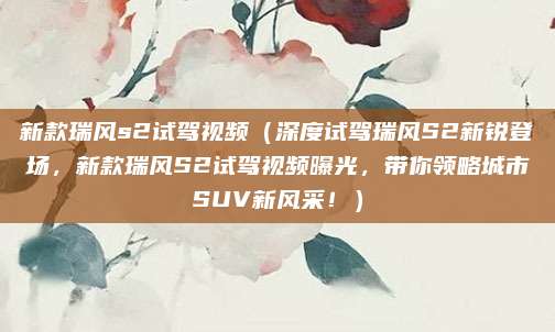 新款瑞风s2试驾视频（深度试驾瑞风S2新锐登场，新款瑞风S2试驾视频曝光，带你领略城市SUV新风采！）