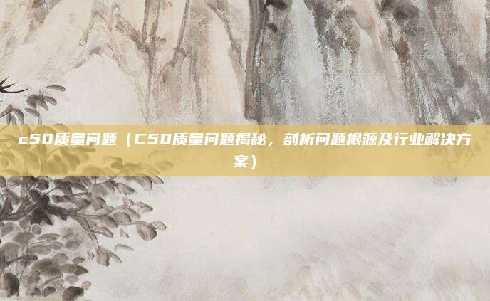 c50质量问题（C50质量问题揭秘，剖析问题根源及行业解决方案）