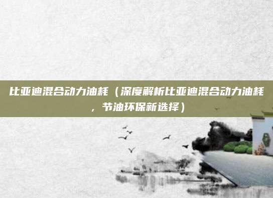 比亚迪混合动力油耗（深度解析比亚迪混合动力油耗，节油环保新选择）
