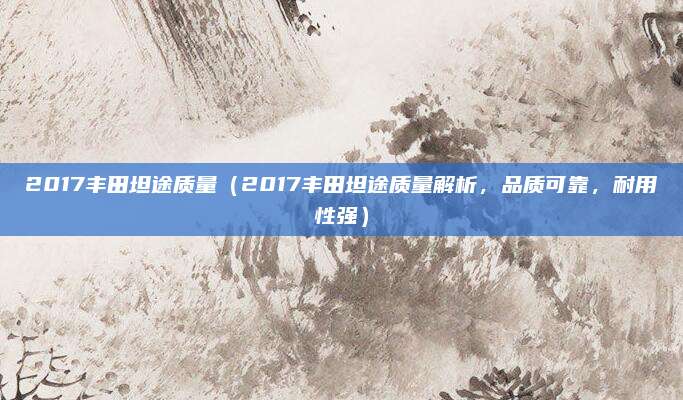 2017丰田坦途质量（2017丰田坦途质量解析，品质可靠，耐用性强）