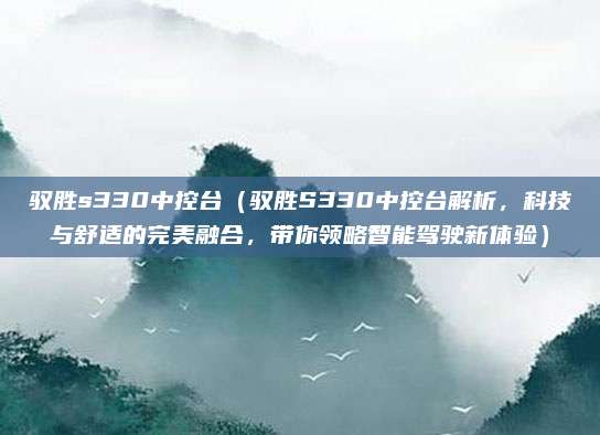 驭胜s330中控台（驭胜S330中控台解析，科技与舒适的完美融合，带你领略智能驾驶新体验）