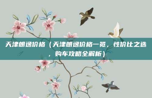 天津朗逸价格（天津朗逸价格一览，性价比之选，购车攻略全解析）