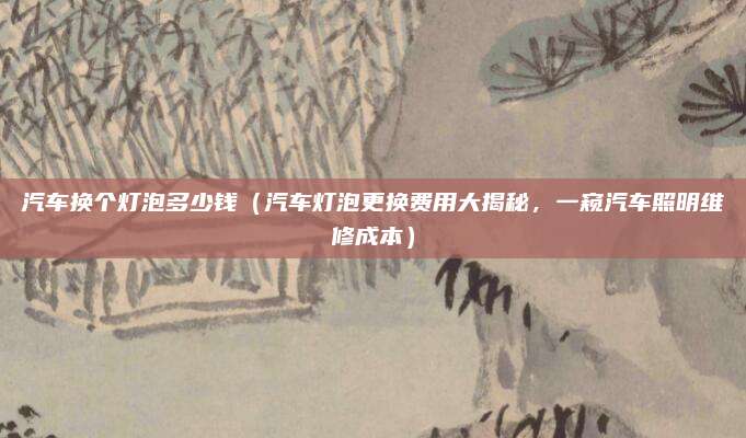 汽车换个灯泡多少钱（汽车灯泡更换费用大揭秘，一窥汽车照明维修成本）