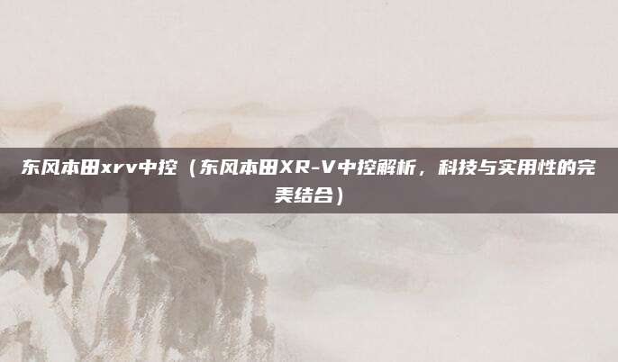 东风本田xrv中控（东风本田XR-V中控解析，科技与实用性的完美结合）