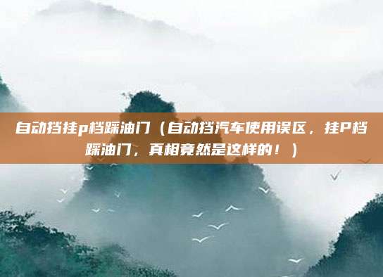 自动挡挂p档踩油门（自动挡汽车使用误区，挂P档踩油门，真相竟然是这样的！）
