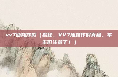 vv7油耗作假（揭秘，VV7油耗作假真相，车主们注意了！）