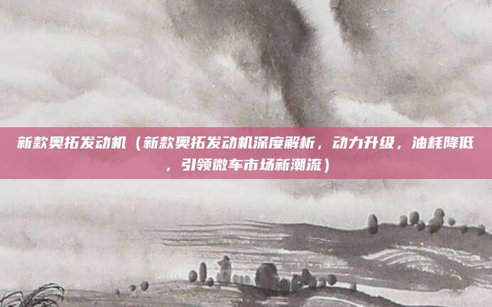新款奥拓发动机（新款奥拓发动机深度解析，动力升级，油耗降低，引领微车市场新潮流）