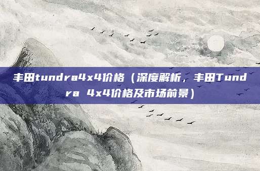 丰田tundra4x4价格（深度解析，丰田Tundra 4x4价格及市场前景）