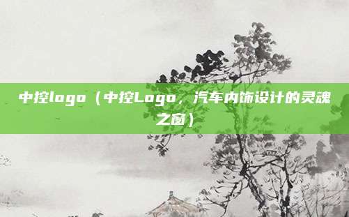 中控logo（中控Logo，汽车内饰设计的灵魂之窗）