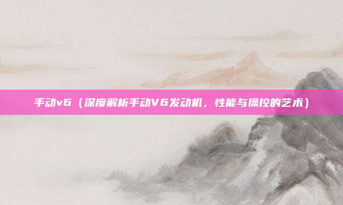 手动v6（深度解析手动V6发动机，性能与操控的艺术）