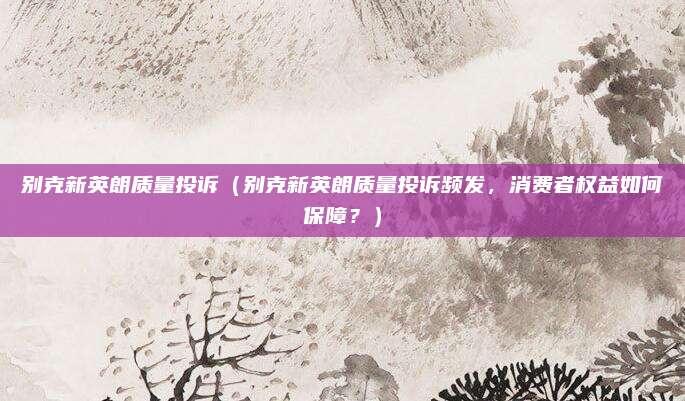别克新英朗质量投诉（别克新英朗质量投诉频发，消费者权益如何保障？）