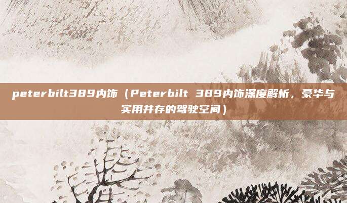 peterbilt389内饰（Peterbilt 389内饰深度解析，豪华与实用并存的驾驶空间）