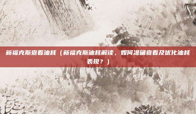 新福克斯查看油耗（新福克斯油耗解读，如何准确查看及优化油耗表现？）