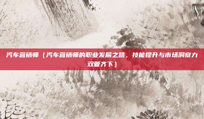 汽车营销师（汽车营销师的职业发展之路，技能提升与市场洞察力双管齐下）