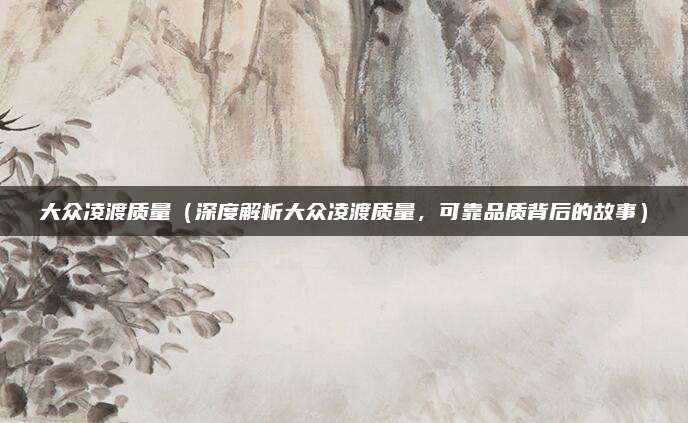 大众凌渡质量（深度解析大众凌渡质量，可靠品质背后的故事）